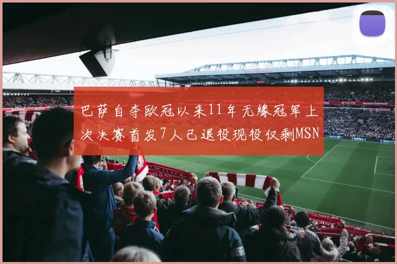 巴萨自夺欧冠以来11年无缘冠军上次决赛首发7人已退役现役仅剩MSN与特尔施特根