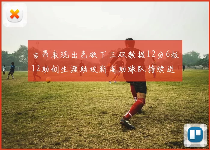 吉昂表现出色砍下三双数据12分6板12助创生涯助攻新高助球队持续进步
