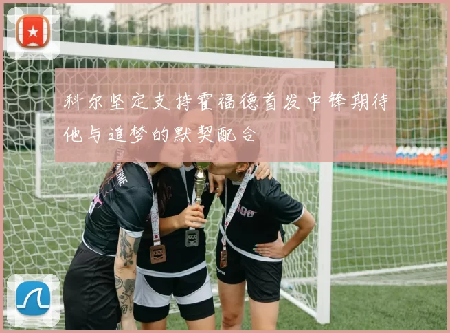 科尔坚定支持霍福德首发中锋期待他与追梦的默契配合