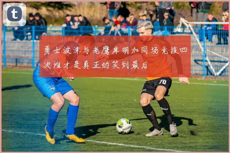 勇士波津与老鹰库明加同场竞技四次谁才是真正的笑到最后