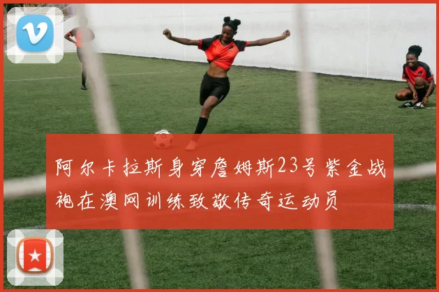 阿尔卡拉斯身穿詹姆斯23号紫金战袍在澳网训练致敬传奇运动员