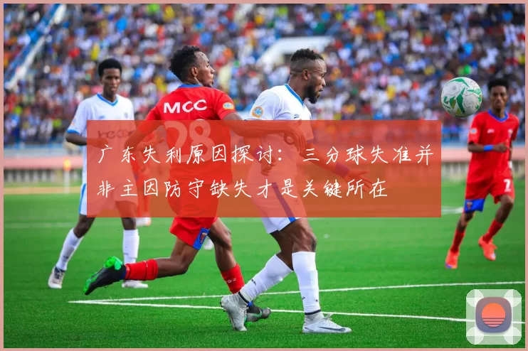 广东失利原因探讨：三分球失准并非主因防守缺失才是关键所在