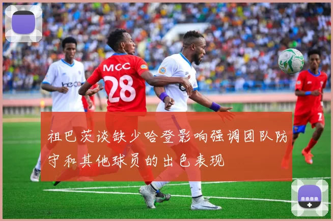 祖巴茨谈缺少哈登影响强调团队防守和其他球员的出色表现