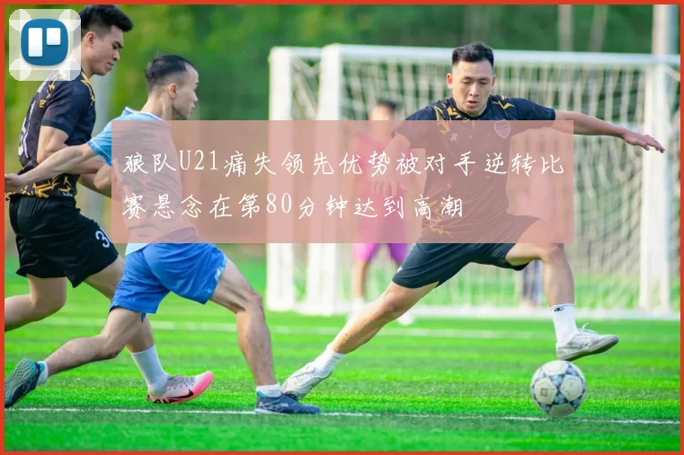 狼队U21痛失领先优势被对手逆转比赛悬念在第80分钟达到高潮