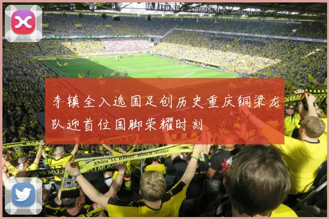 李镇全入选国足创历史重庆铜梁龙队迎首位国脚荣耀时刻