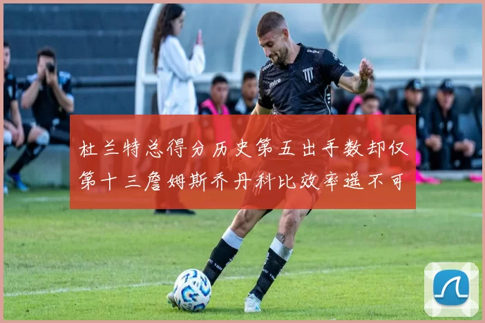 杜兰特总得分历史第五出手数却仅第十三詹姆斯乔丹科比效率遥不可及