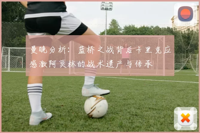 曼晚分析：蓝桥之战背后卡里克应感激阿莫林的战术遗产与传承
