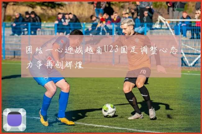 团结一心迎战越南U23国足调整心态力争再创辉煌