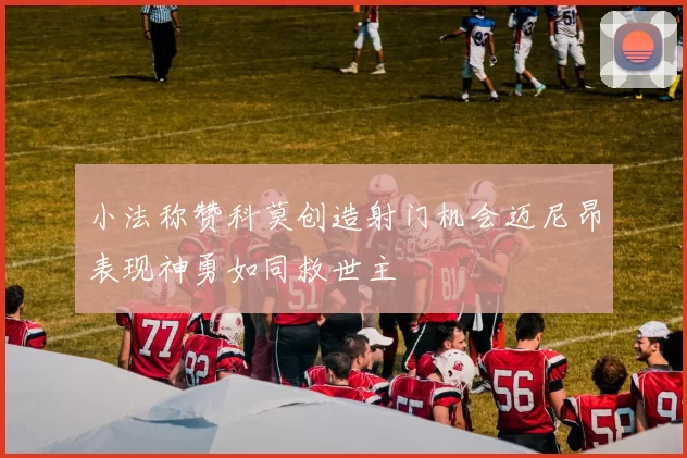 小法称赞科莫创造射门机会迈尼昂表现神勇如同救世主