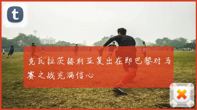 克瓦拉茨赫利亚复出在即巴黎对马赛之战充满信心